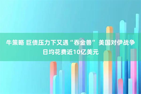 牛策略 巨债压力下又遇“吞金兽” 美国对伊战争日均花费近10亿美元