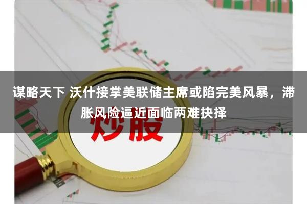 谋略天下 沃什接掌美联储主席或陷完美风暴，滞胀风险逼近面临两难抉择