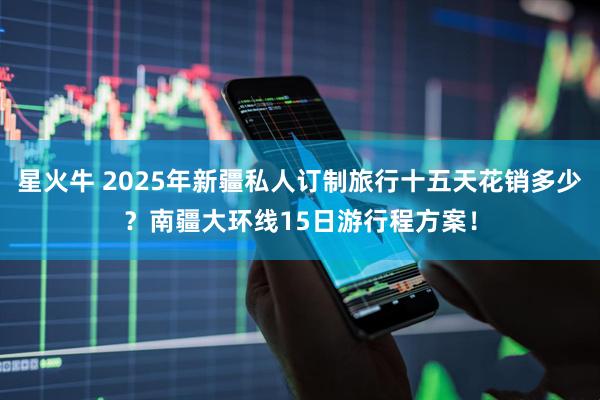 星火牛 2025年新疆私人订制旅行十五天花销多少？南疆大环线15日游行程方案！