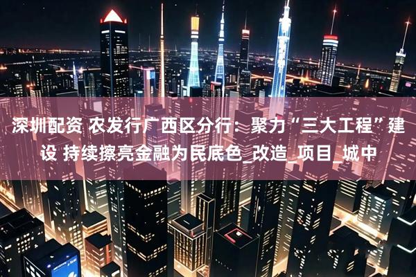 深圳配资 农发行广西区分行：聚力“三大工程”建设 持续擦亮金融为民底色_改造_项目_城中