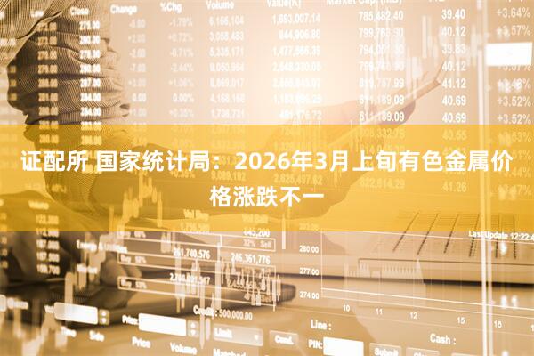 证配所 国家统计局：2026年3月上旬有色金属价格涨跌不一