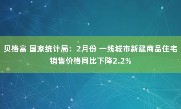 贝格富 国家统计局：2月份 一线城市新建商品住宅销售价格同比下降2.2%