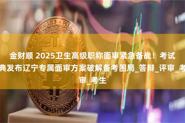 金财顺 2025卫生高级职称面审紧急备战!考试宝典发布辽宁专属面审方案破解备考困局_答辩_评审_考生