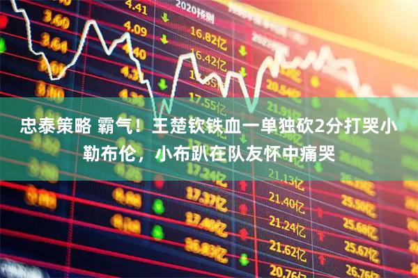 忠泰策略 霸气！王楚钦铁血一单独砍2分打哭小勒布伦，小布趴在队友怀中痛哭