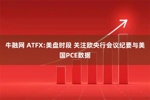 牛融网 ATFX:美盘时段 关注欧央行会议纪要与美国PCE数据