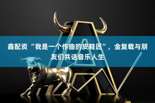 鑫配资 “我是一个作曲的皮鞋匠”，金复载与朋友们共话音乐人生