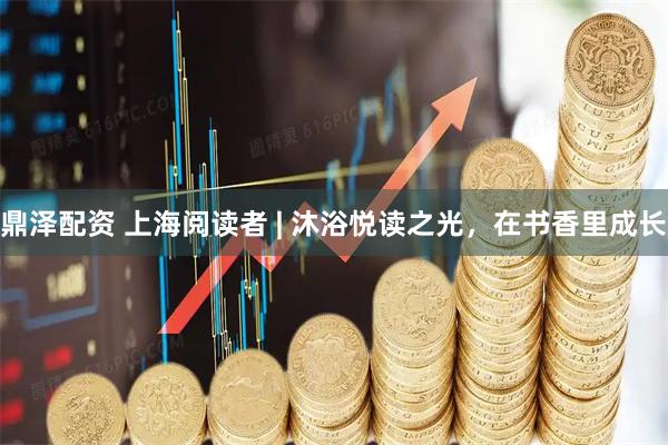 鼎泽配资 上海阅读者 | 沐浴悦读之光，在书香里成长