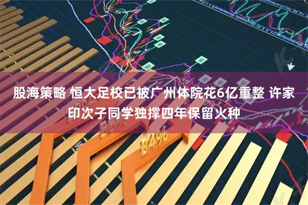 股海策略 恒大足校已被广州体院花6亿重整 许家印次子同学独撑四年保留火种